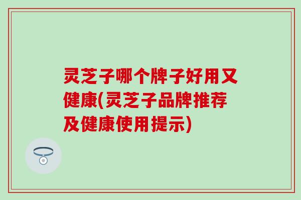 灵芝子哪个牌子好用又健康(灵芝子品牌推荐及健康使用提示)