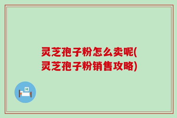 灵芝孢子粉怎么卖呢(灵芝孢子粉销售攻略)