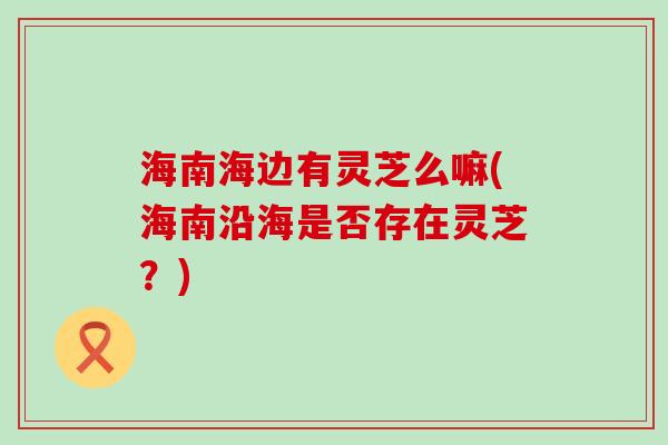 海南海边有灵芝么嘛(海南沿海是否存在灵芝？)