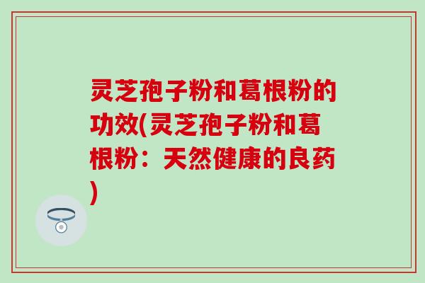 灵芝孢子粉和葛根粉的功效(灵芝孢子粉和葛根粉：天然健康的良药)