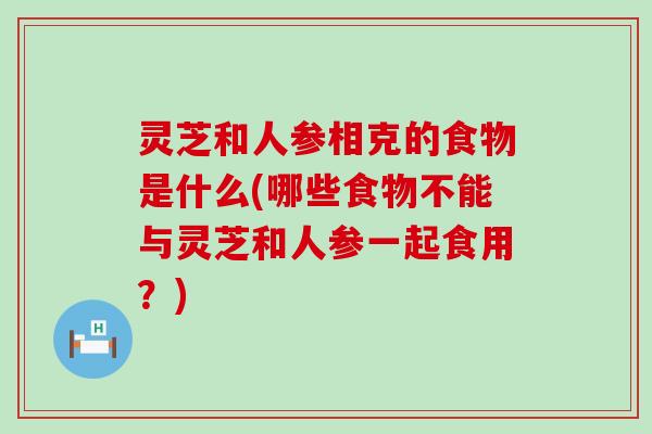 灵芝和人参相克的食物是什么(哪些食物不能与灵芝和人参一起食用？)