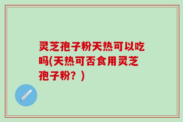 灵芝孢子粉天热可以吃吗(天热可否食用灵芝孢子粉？)