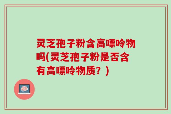 灵芝孢子粉含高嘌呤物吗(灵芝孢子粉是否含有高嘌呤物质？)
