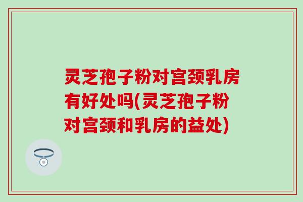 灵芝孢子粉对宫颈乳房有好处吗(灵芝孢子粉对宫颈和乳房的益处)