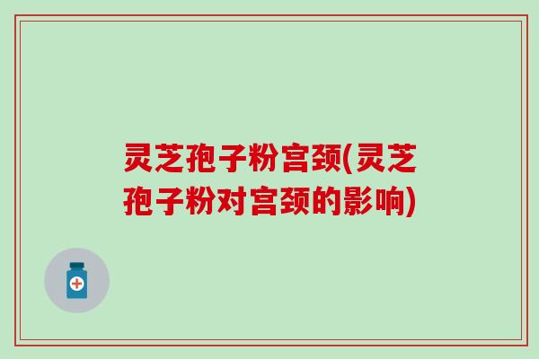 灵芝孢子粉宫颈(灵芝孢子粉对宫颈的影响)