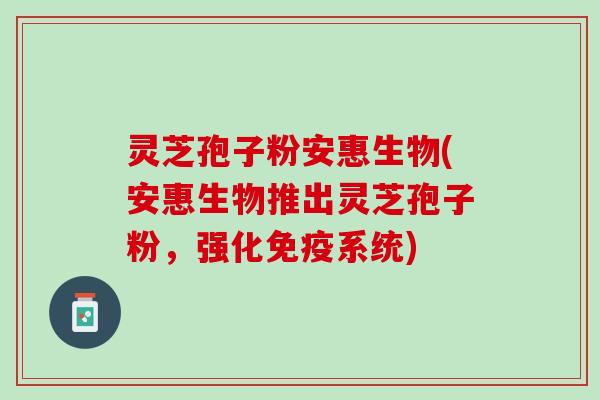 灵芝孢子粉安惠生物(安惠生物推出灵芝孢子粉，强化免疫系统)
