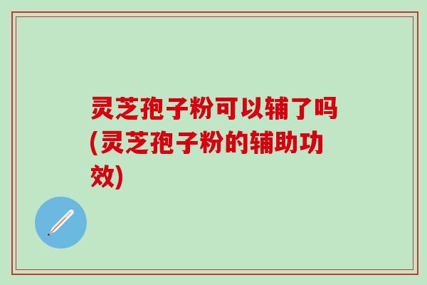 灵芝孢子粉可以辅了吗(灵芝孢子粉的辅助功效)