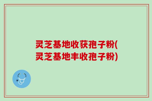 灵芝基地收获孢子粉(灵芝基地丰收孢子粉)