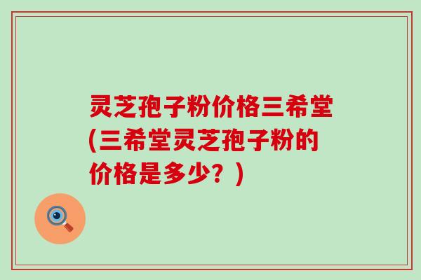 灵芝孢子粉价格三希堂(三希堂灵芝孢子粉的价格是多少？)