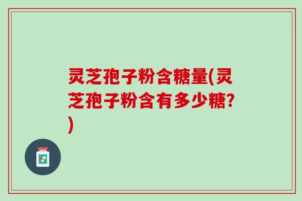 灵芝孢子粉含糖量(灵芝孢子粉含有多少糖？)