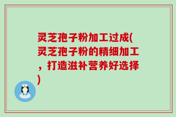 灵芝孢子粉加工过成(灵芝孢子粉的精细加工，打造滋补营养好选择)