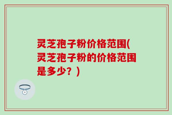 灵芝孢子粉价格范围(灵芝孢子粉的价格范围是多少？)