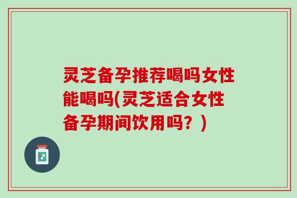 灵芝备孕推荐喝吗女性能喝吗(灵芝适合女性备孕期间饮用吗？)