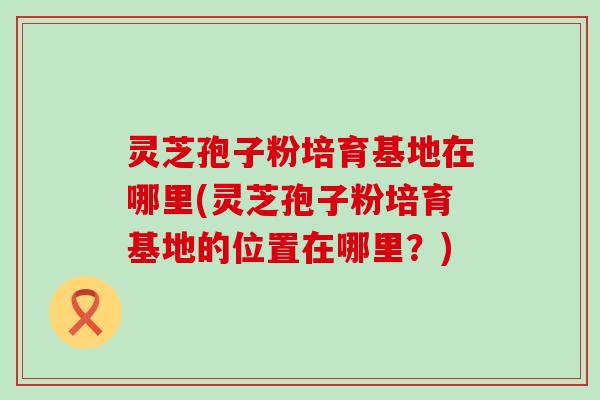 灵芝孢子粉培育基地在哪里(灵芝孢子粉培育基地的位置在哪里？)