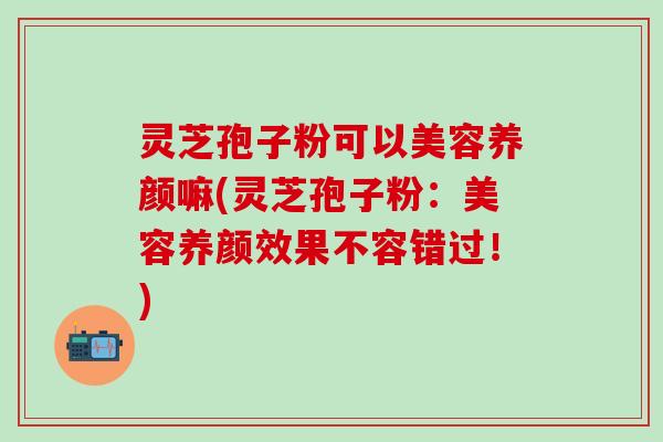 灵芝孢子粉可以美容养颜嘛(灵芝孢子粉：美容养颜效果不容错过！)