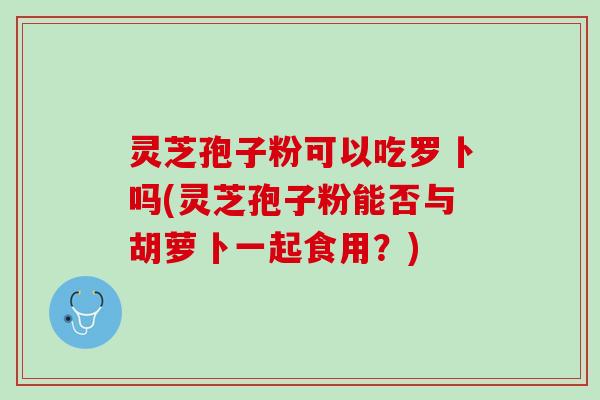 灵芝孢子粉可以吃罗卜吗(灵芝孢子粉能否与胡萝卜一起食用？)