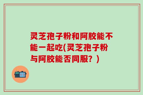 灵芝孢子粉和阿胶能不能一起吃(灵芝孢子粉与阿胶能否同服？)
