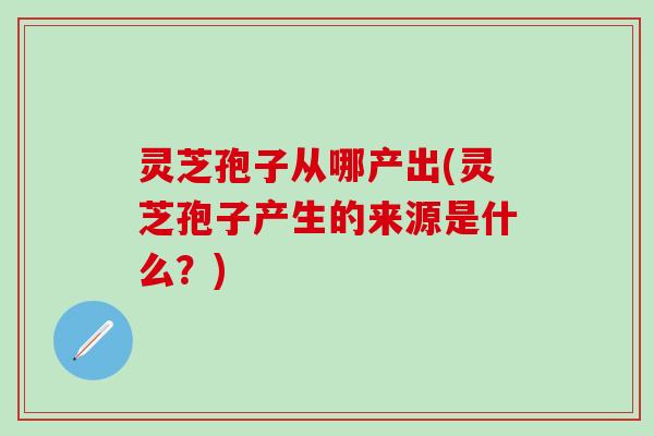 灵芝孢子从哪产出(灵芝孢子产生的来源是什么？)