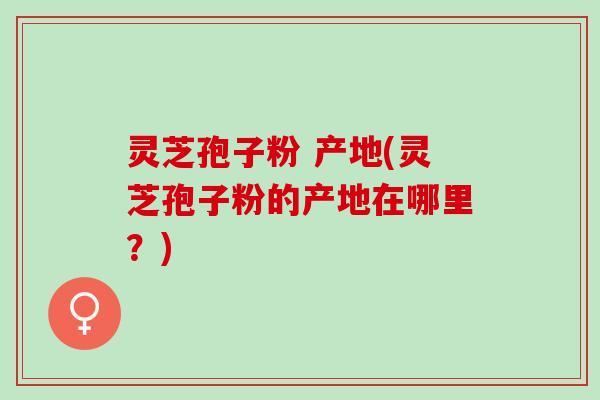灵芝孢子粉 产地(灵芝孢子粉的产地在哪里？)
