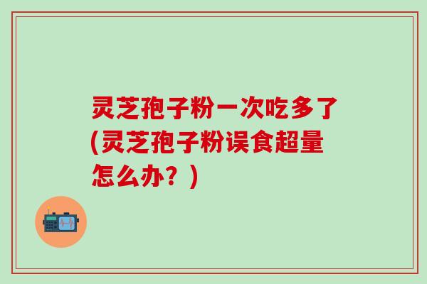 灵芝孢子粉一次吃多了(灵芝孢子粉误食超量怎么办？)