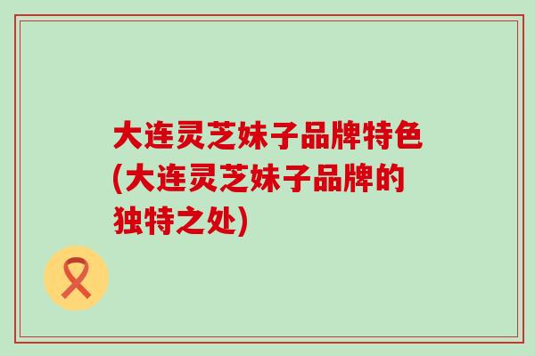 大连灵芝妹子品牌特色(大连灵芝妹子品牌的独特之处)