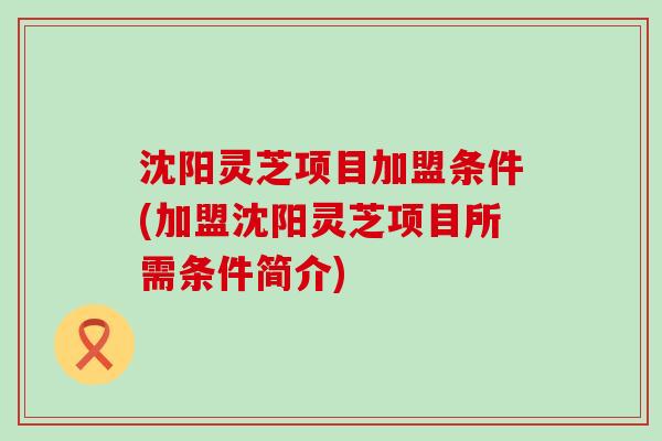 沈阳灵芝项目加盟条件(加盟沈阳灵芝项目所需条件简介)