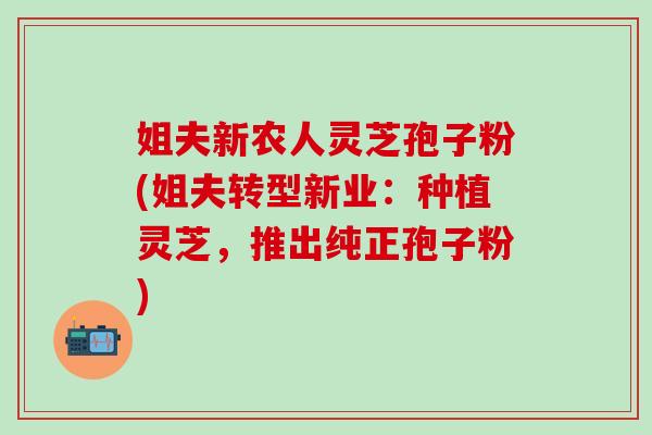 姐夫新农人灵芝孢子粉(姐夫转型新业：种植灵芝，推出纯正孢子粉)