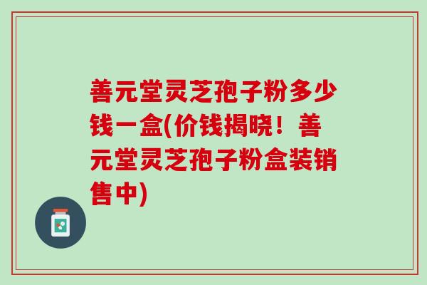 善元堂灵芝孢子粉多少钱一盒(价钱揭晓！善元堂灵芝孢子粉盒装销售中)