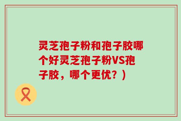 灵芝孢子粉和孢子胶哪个好灵芝孢子粉VS孢子胶，哪个更优？)