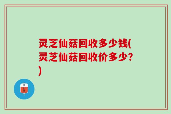 灵芝仙菇回收多少钱(灵芝仙菇回收价多少？)
