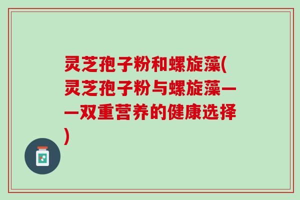 灵芝孢子粉和螺旋藻(灵芝孢子粉与螺旋藻——双重营养的健康选择)