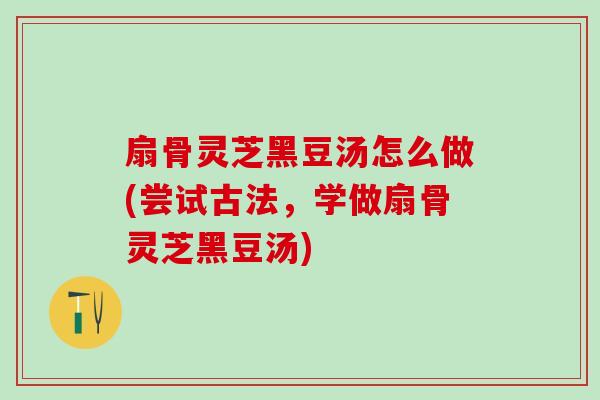 扇骨灵芝黑豆汤怎么做(尝试古法，学做扇骨灵芝黑豆汤)