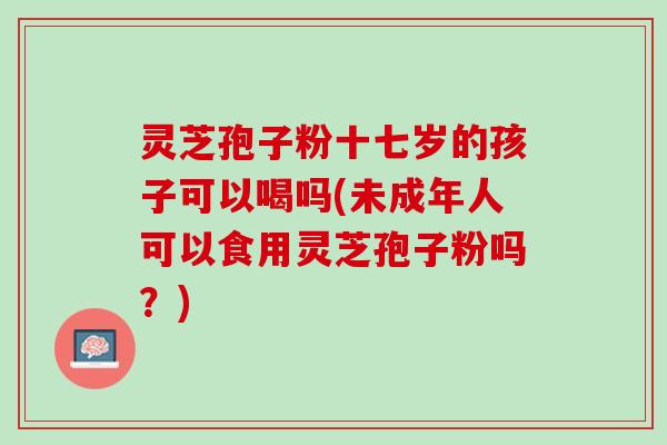 灵芝孢子粉十七岁的孩子可以喝吗(未成年人可以食用灵芝孢子粉吗？)