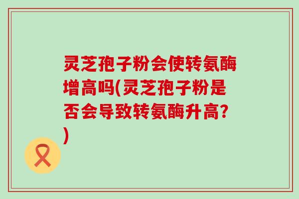 灵芝孢子粉会使转氨酶增高吗(灵芝孢子粉是否会导致转氨酶升高？)