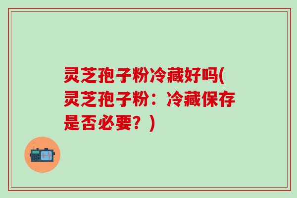 灵芝孢子粉冷藏好吗(灵芝孢子粉：冷藏保存是否必要？)