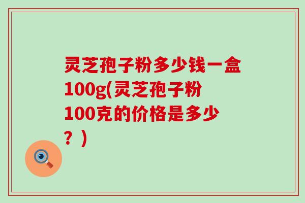 灵芝孢子粉多少钱一盒100g(灵芝孢子粉100克的价格是多少？)