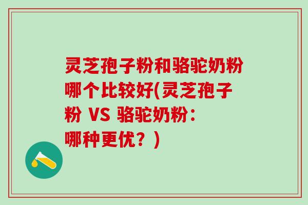 灵芝孢子粉和骆驼奶粉哪个比较好(灵芝孢子粉 VS 骆驼奶粉：哪种更优？)