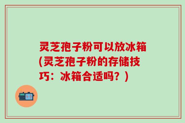灵芝孢子粉可以放冰箱(灵芝孢子粉的存储技巧：冰箱合适吗？)