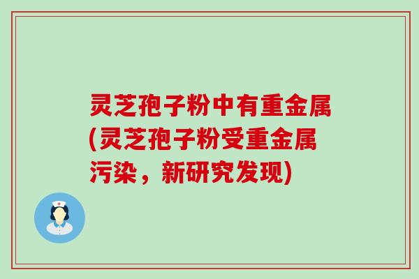 灵芝孢子粉中有重金属(灵芝孢子粉受重金属污染，新研究发现)