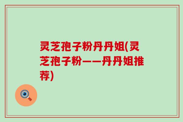 灵芝孢子粉丹丹姐(灵芝孢子粉——丹丹姐推荐)