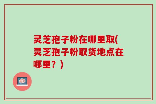 灵芝孢子粉在哪里取(灵芝孢子粉取货地点在哪里？)
