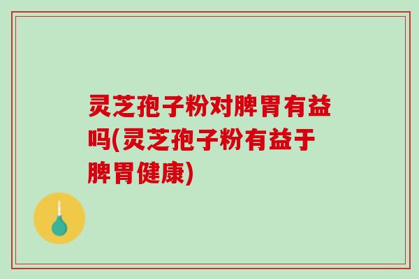 灵芝孢子粉对脾胃有益吗(灵芝孢子粉有益于脾胃健康)