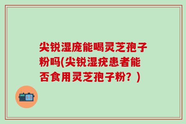 尖锐湿庞能喝灵芝孢子粉吗(尖锐湿疣患者能否食用灵芝孢子粉？)