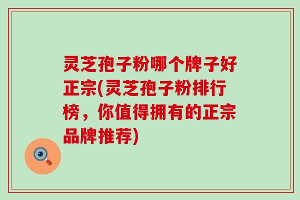灵芝孢子粉哪个牌子好正宗(灵芝孢子粉排行榜，你值得拥有的正宗品牌推荐)