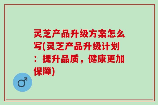 灵芝产品升级方案怎么写(灵芝产品升级计划：提升品质，健康更加保障)