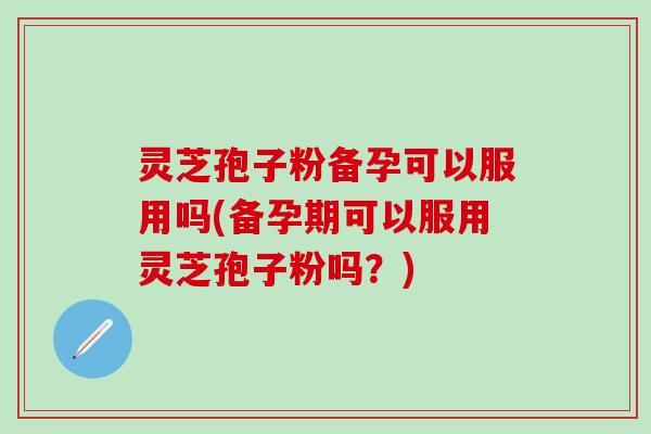 灵芝孢子粉备孕可以服用吗(备孕期可以服用灵芝孢子粉吗？)