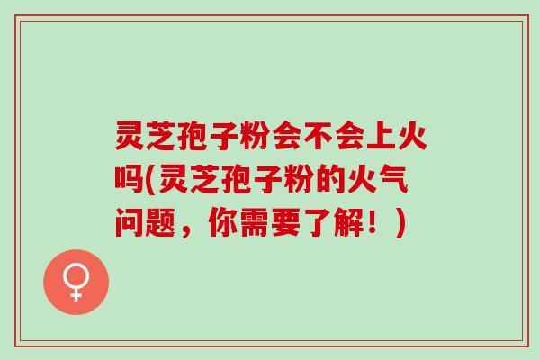 灵芝孢子粉会不会上火吗(灵芝孢子粉的火气问题，你需要了解！)