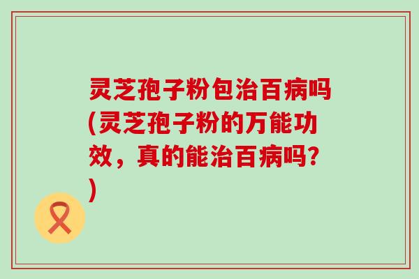 灵芝孢子粉包治百病吗(灵芝孢子粉的万能功效，真的能治百病吗？)