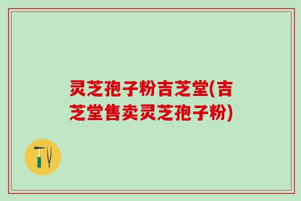 灵芝孢子粉吉芝堂(吉芝堂售卖灵芝孢子粉)