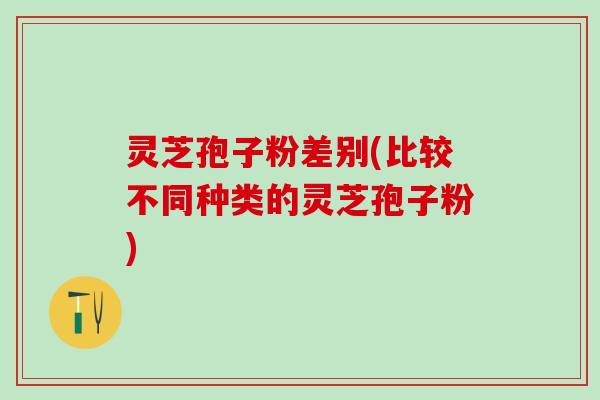 灵芝孢子粉差别(比较不同种类的灵芝孢子粉)